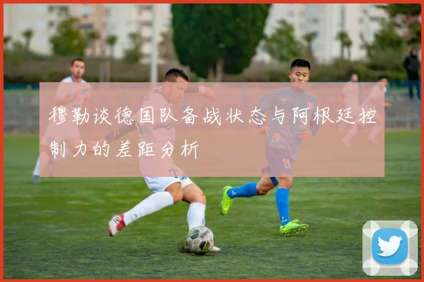 穆勒谈德国队备战状态与阿根廷控制力的差距分析