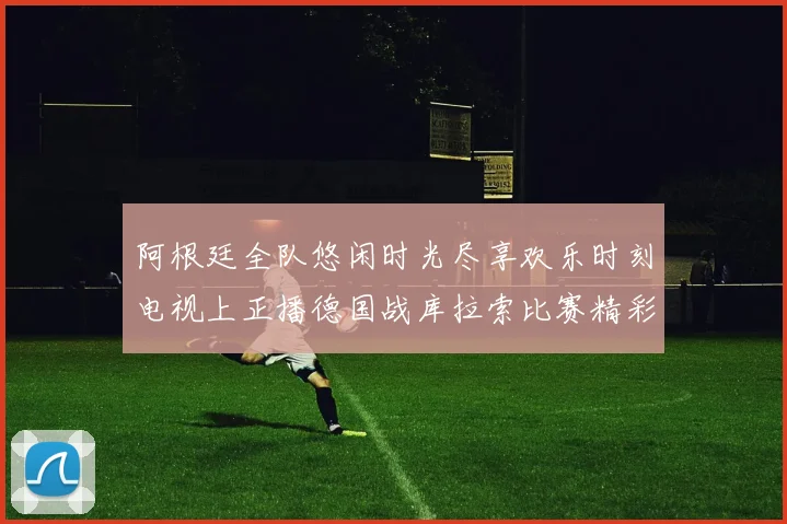 阿根廷全队悠闲时光尽享欢乐时刻电视上正播德国战库拉索比赛精彩瞬间