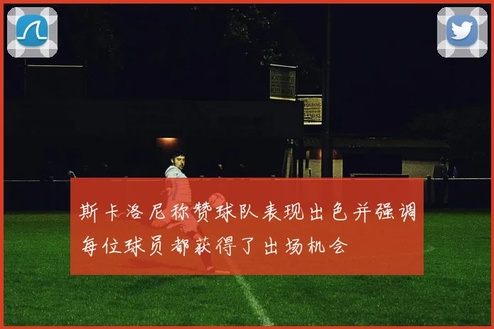 斯卡洛尼称赞球队表现出色并强调每位球员都获得了出场机会