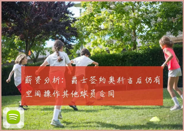 薪资分析：爵士签约奥科吉后仍有空间操作其他球员合同