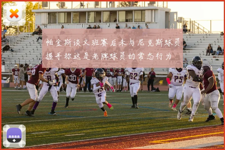 帕金斯谈文班赛后未与尼克斯球员握手称这是老牌球员的常态行为