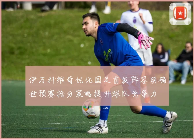 伊万科维奇优化国足首发阵容明确世预赛抢分策略提升球队竞争力