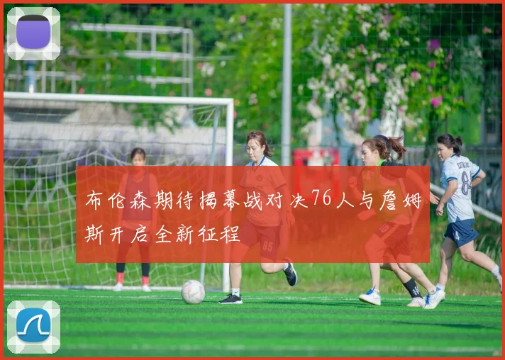 布伦森期待揭幕战对决76人与詹姆斯开启全新征程