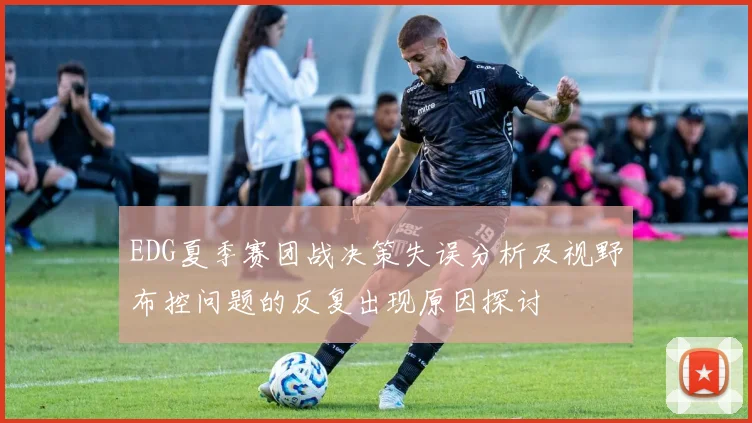 EDG夏季赛团战决策失误分析及视野布控问题的反复出现原因探讨