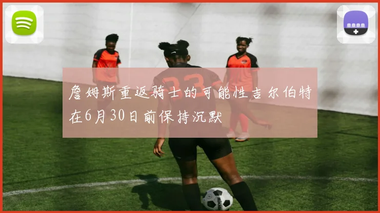 詹姆斯重返骑士的可能性吉尔伯特在6月30日前保持沉默
