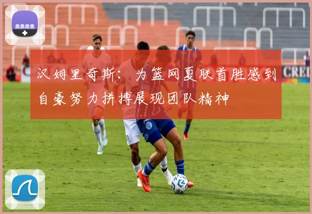汉姆里奇斯：为篮网夏联首胜感到自豪努力拼搏展现团队精神