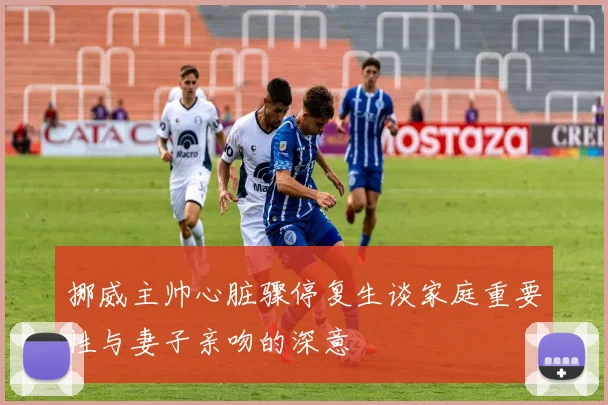 挪威主帅心脏骤停复生谈家庭重要性与妻子亲吻的深意