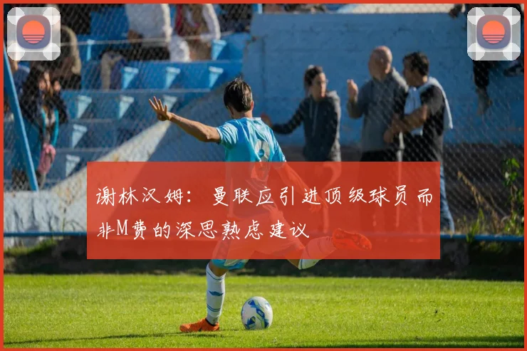 谢林汉姆：曼联应引进顶级球员而非M费的深思熟虑建议