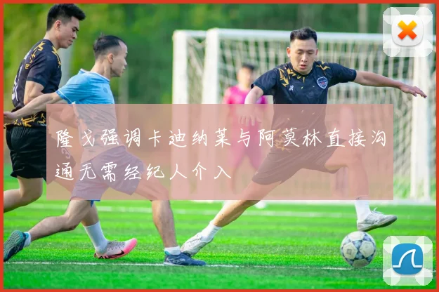 隆戈强调卡迪纳莱与阿莫林直接沟通无需经纪人介入