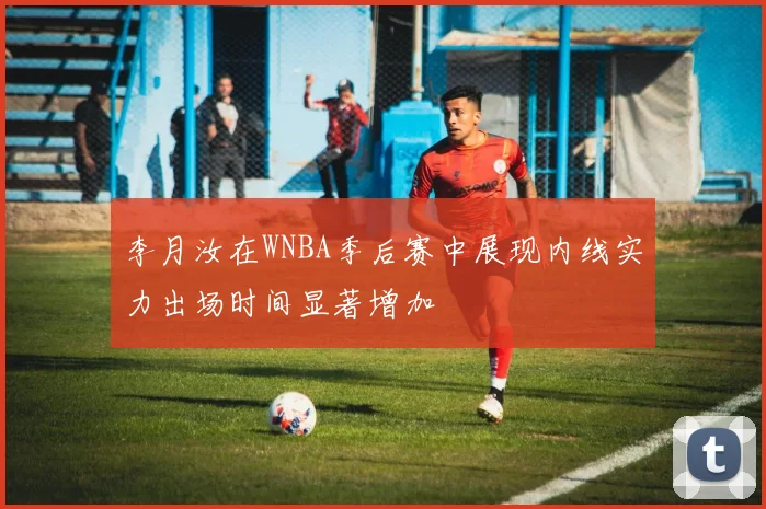 李月汝在WNBA季后赛中展现内线实力出场时间显著增加