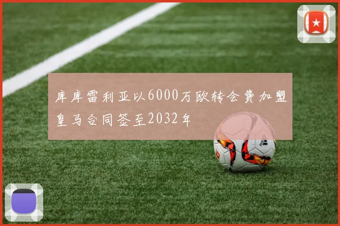 库库雷利亚以6000万欧转会费加盟皇马合同签至2032年